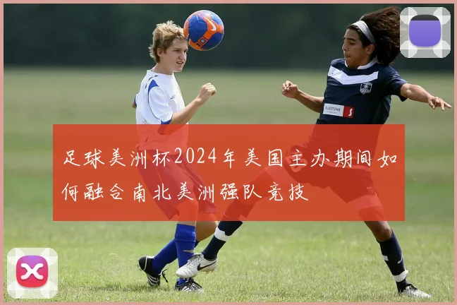 足球美洲杯2024年美国主办期间如何融合南北美洲强队竞技