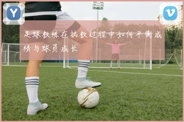 足球教练在执教过程中如何平衡成绩与球员成长