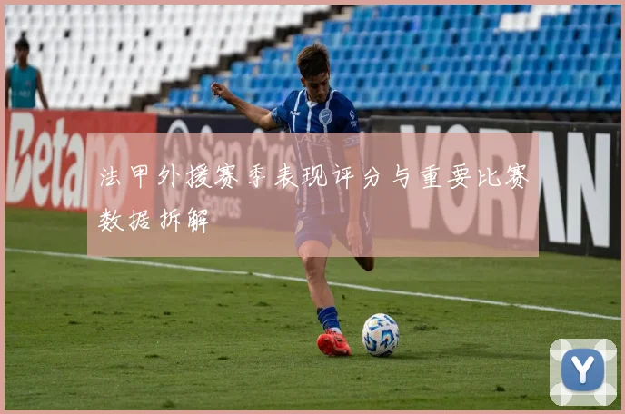法甲外援赛季表现评分与重要比赛数据拆解